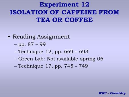 WWU -- Chemistry Experiment 12 ISOLATION OF CAFFEINE FROM TEA OR COFFEE Reading Assignment –pp. 87 – 99 –Technique 12, pp. 669 – 693 –Green Lab: Not available.
