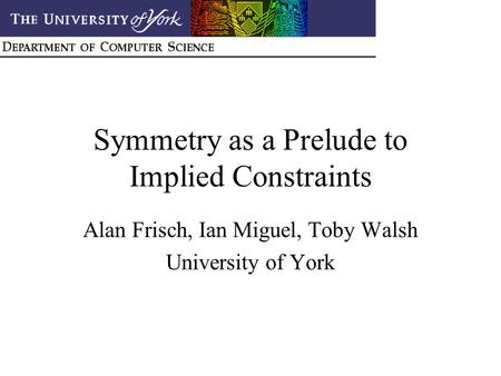 Symmetry as a Prelude to Implied Constraints Alan Frisch, Ian Miguel, Toby Walsh University of York.