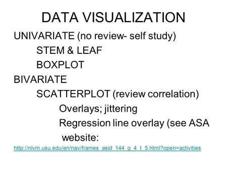 DATA VISUALIZATION UNIVARIATE (no review- self study) STEM & LEAF BOXPLOT BIVARIATE SCATTERPLOT (review correlation) Overlays; jittering Regression line.