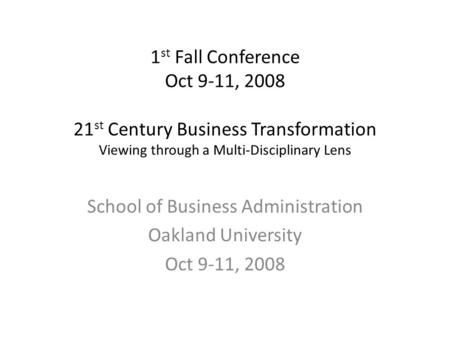 1 st Fall Conference Oct 9-11, 2008 21 st Century Business Transformation Viewing through a Multi-Disciplinary Lens School of Business Administration Oakland.