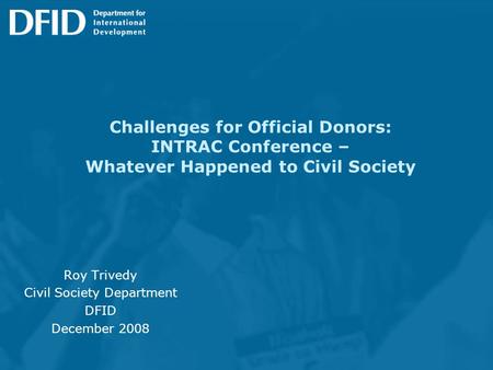 Challenges for Official Donors: INTRAC Conference – Whatever Happened to Civil Society Roy Trivedy Civil Society Department DFID December 2008.