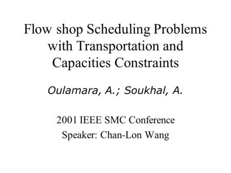 Flow shop Scheduling Problems with Transportation and Capacities Constraints Oulamara, A.; Soukhal, A. 2001 IEEE SMC Conference Speaker: Chan-Lon Wang.