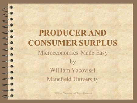 PRODUCER AND CONSUMER SURPLUS Microeconomics Made Easy by William Yacovissi Mansfield University © William Yacovissi All Rights Reserved.