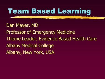 Team Based Learning Dan Mayer, MD Professor of Emergency Medicine Theme Leader, Evidence Based Health Care Albany Medical College Albany, New York, USA.