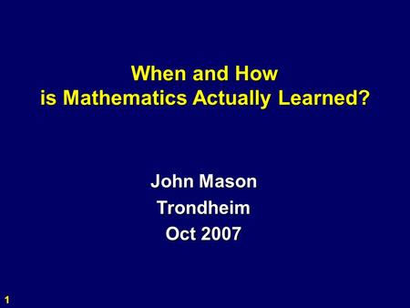1 When and How is Mathematics Actually Learned? John Mason Trondheim Oct 2007.