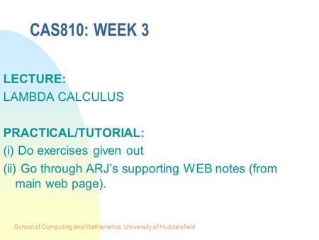 School of Computing and Mathematics, University of Huddersfield CAS810: WEEK 3 LECTURE: LAMBDA CALCULUS PRACTICAL/TUTORIAL: (i) Do exercises given out.
