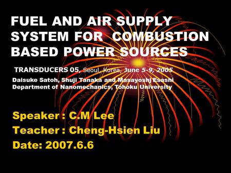 FUEL AND AIR SUPPLY SYSTEM FOR COMBUSTION BASED POWER SOURCES Speaker : C.M Lee Teacher : Cheng-Hsien Liu Date: 2007.6.6 TRANSDUCERS 05, Seoul, Korea,
