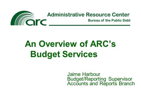 An Overview of ARC’s Budget Services Jaime Harbour Budget/Reporting Supervisor Accounts and Reports Branch.