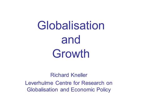 Globalisation and Growth Richard Kneller Leverhulme Centre for Research on Globalisation and Economic Policy.