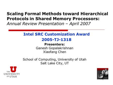 1 Scaling Formal Methods toward Hierarchical Protocols in Shared Memory Processors: Annual Review Presentation – April 2007 Presenters: Ganesh Gopalakrishnan.