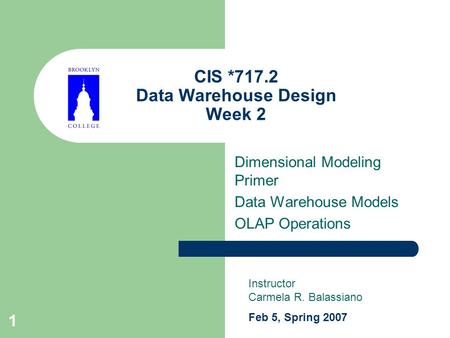 1 CIS *717.2 Data Warehouse Design Week 2 Dimensional Modeling Primer Data Warehouse Models OLAP Operations Instructor Carmela R. Balassiano Feb 5, Spring.