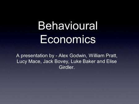 Behavioural Economics A presentation by - Alex Godwin, William Pratt, Lucy Mace, Jack Bovey, Luke Baker and Elise Girdler.