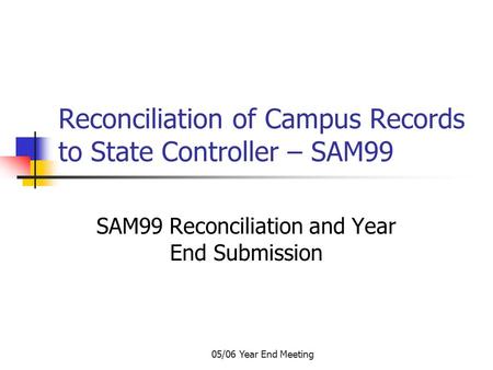 05/06 Year End Meeting Reconciliation of Campus Records to State Controller – SAM99 SAM99 Reconciliation and Year End Submission.
