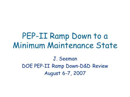 PEP-II Ramp Down to a Minimum Maintenance State J. Seeman DOE PEP-II Ramp Down-D&D Review August 6-7, 2007.