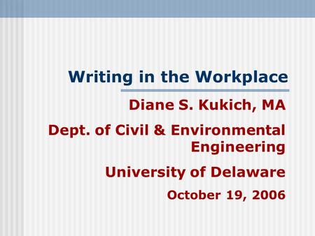 Writing in the Workplace Diane S. Kukich, MA Dept. of Civil & Environmental Engineering University of Delaware October 19, 2006.