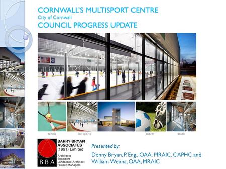 CORNWALL’S MULTISPORT CENTRE City of Cornwall COUNCIL PROGRESS UPDATE Presented by: Denny Bryan, P. Eng., OAA, MRAIC, CAPHC and William Weima, OAA, MRAIC.