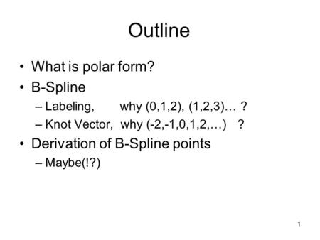 1 Outline What is polar form? B-Spline –Labeling, why (0,1,2), (1,2,3)… ? –Knot Vector, why (-2,-1,0,1,2,…) ? Derivation of B-Spline points –Maybe(!?)