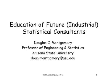 JSM August 2002 NYC1 Education of Future (Industrial) Statistical Consultants Douglas C. Montgomery Professor of Engineering & Statistics Arizona State.