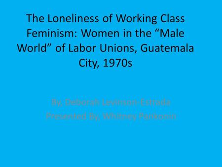 The Loneliness of Working Class Feminism: Women in the “Male World” of Labor Unions, Guatemala City, 1970s By, Deborah Levinson-Estrada Presented By, Whitney.