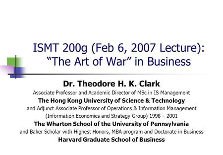 ISMT 200g (Feb 6, 2007 Lecture): “The Art of War” in Business Dr. Theodore H. K. Clark Associate Professor and Academic Director of MSc in IS Management.