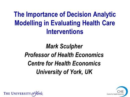 The Importance of Decision Analytic Modelling in Evaluating Health Care Interventions Mark Sculpher Professor of Health Economics Centre for Health Economics.