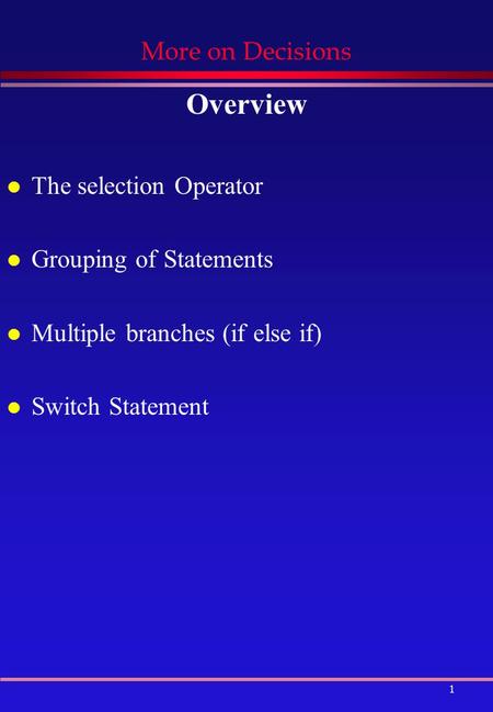 1 More on Decisions Overview l The selection Operator l Grouping of Statements l Multiple branches (if else if) l Switch Statement.