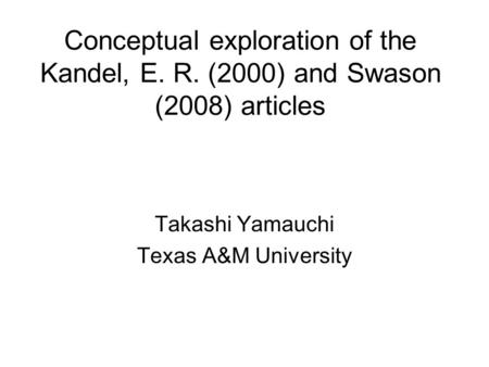 Conceptual exploration of the Kandel, E. R. (2000) and Swason (2008) articles Takashi Yamauchi Texas A&M University.