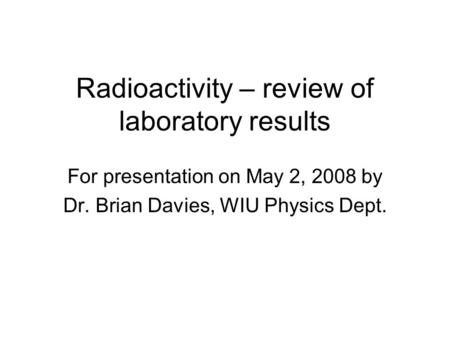 Radioactivity – review of laboratory results For presentation on May 2, 2008 by Dr. Brian Davies, WIU Physics Dept.