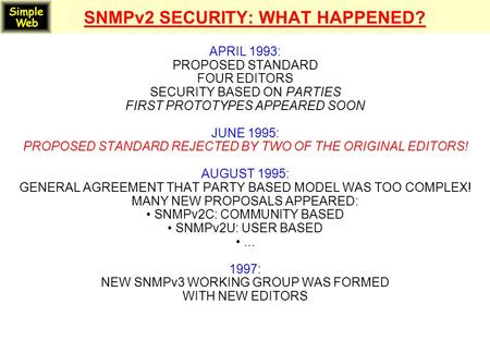 SNMPv2 SECURITY: WHAT HAPPENED? APRIL 1993: PROPOSED STANDARD FOUR EDITORS SECURITY BASED ON PARTIES FIRST PROTOTYPES APPEARED SOON JUNE 1995: PROPOSED.