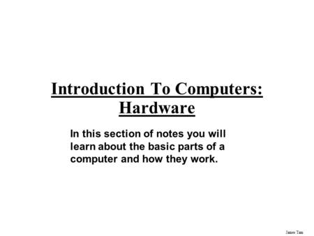 James Tam Introduction To Computers: Hardware In this section of notes you will learn about the basic parts of a computer and how they work.