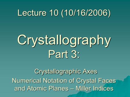 Lecture 10 (10/16/2006) Crystallography Part 3: Crystallographic Axes Numerical Notation of Crystal Faces and Atomic Planes – Miller Indices.