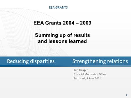 EEA GRANTS 1 Kurt Haugen Financial Mechanism Office Bucharest, 7 June 2011 EEA Grants 2004 – 2009 Summing up of results and lessons learned Reducing disparitiesStrengthening.