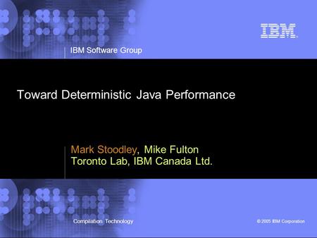 IBM Software Group © 2005 IBM Corporation Compilation Technology Toward Deterministic Java Performance Mark Stoodley, Mike Fulton Toronto Lab, IBM Canada.