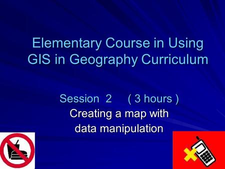 Elementary Course in Using GIS in Geography Curriculum Session 2 ( 3 hours ) Creating a map with data manipulation.