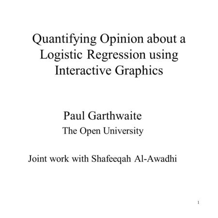 1 Quantifying Opinion about a Logistic Regression using Interactive Graphics Paul Garthwaite The Open University Joint work with Shafeeqah Al-Awadhi.