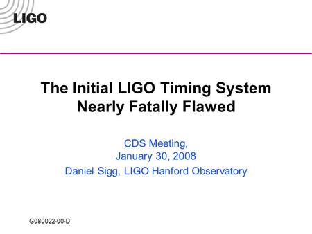 G080022-00-D The Initial LIGO Timing System Nearly Fatally Flawed CDS Meeting, January 30, 2008 Daniel Sigg, LIGO Hanford Observatory.
