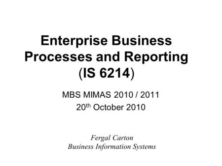 Enterprise Business Processes and Reporting (IS 6214) MBS MIMAS 2010 / 2011 20 th October 2010 Fergal Carton Business Information Systems.