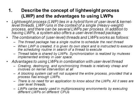 Describe the concept of lightweight process (LWP) and the advantages to using LWPs Lightweight process (LWP) lies in a hybrid form of user-level & kernel-level.