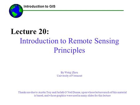 Lecture 20: Introduction to Remote Sensing Principles By Weiqi Zhou University of Vermont ------Using GIS-- Introduction to GIS Thanks are due to Austin.