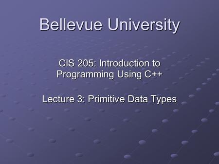 Bellevue University CIS 205: Introduction to Programming Using C++ Lecture 3: Primitive Data Types.