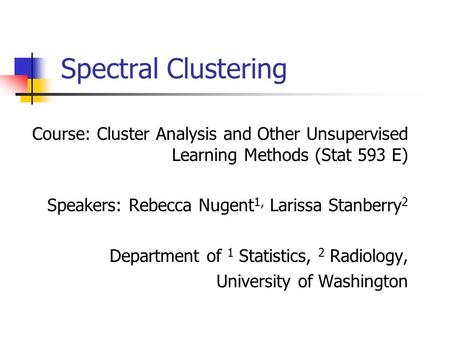 Spectral Clustering Course: Cluster Analysis and Other Unsupervised Learning Methods (Stat 593 E) Speakers: Rebecca Nugent1, Larissa Stanberry2 Department.