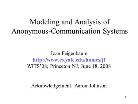 1 Modeling and Analysis of Anonymous-Communication Systems Joan Feigenbaum  WITS’08; Princeton NJ; June 18, 2008 Acknowledgement: