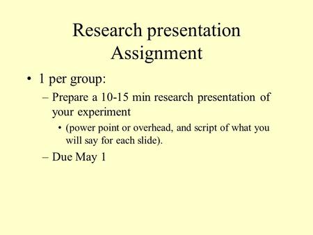 Research presentation Assignment 1 per group: –Prepare a 10-15 min research presentation of your experiment (power point or overhead, and script of what.