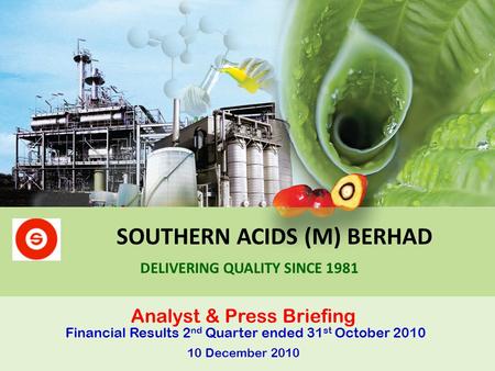 SOUTHERN ACIDS (M) BERHAD Analyst & Press Briefing Financial Results 2 nd Quarter ended 31 st October 2010 10 December 2010 DELIVERING QUALITY SINCE 1981.