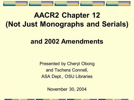 AACR2 Chapter 12 (Not Just Monographs and Serials) and 2002 Amendments Presented by Cheryl Obong and Tschera Connell, ASA Dept., OSU Libraries November.