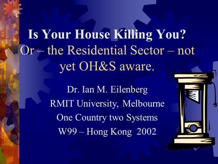 Is Your House Killing You? Or – the Residential Sector – not yet OH&S aware. Dr. Ian M. Eilenberg RMIT University, Melbourne One Country two Systems W99.