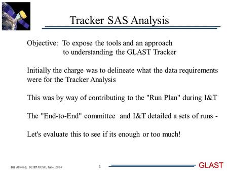 Bill Atwood, SCIPP/UCSC, June, 2004 GLAST 1 Tracker SAS Analysis Objective: To expose the tools and an approach to understanding the GLAST Tracker Initially.