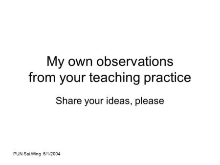 PUN Sai Wing 5/1/2004 My own observations from your teaching practice Share your ideas, please.