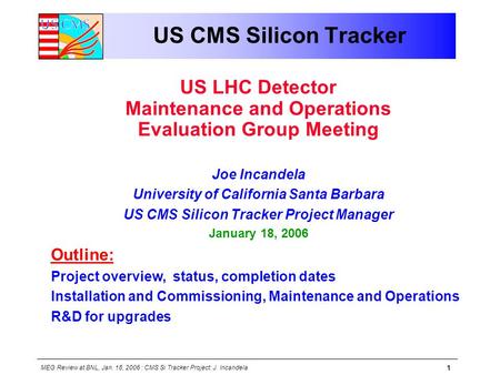 MEG Review at BNL, Jan. 18, 2006 : CMS Si Tracker Project: J. Incandela 1 US CMS Silicon Tracker US LHC Detector Maintenance and Operations Evaluation.