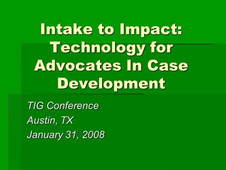 Intake to Impact: Technology for Advocates In Case Development TIG Conference Austin, TX January 31, 2008.